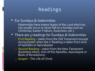 Readings
 For Sundays & Solemnities
 Solemnities here means feasts of the Lord which do
not usually occur or never fall on a Sunday such as
Christmas, Easter Tridium, Ascension, etc.)
 There are 3 readings for Sundays & Solemnities
1. First Reading – taken from the Old Testament (except
during Easter when the 1st
Reading is taken from Acts
of Apostles or Apocalypse)
2. Second Reading – taken from the New Testament
(Epistles/Letters, Acts of the Apostles, Apocalypse or
Book of Revelations)
3. Gospel – The Life of Christ
 