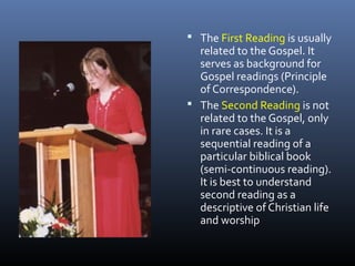  The First Reading is usually
related to the Gospel. It
serves as background for
Gospel readings (Principle
of Correspondence).
 The Second Reading is not
related to the Gospel, only
in rare cases. It is a
sequential reading of a
particular biblical book
(semi-continuous reading).
It is best to understand
second reading as a
descriptive of Christian life
and worship
 