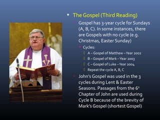  The Gospel (Third Reading)
 Gospel has 3-year cycle for Sundays
(A, B, C). In some instances, there
are Gospels with no cycle (e.g.
Christmas, Easter Sunday)
 Cycles:
 A – Gospel of Matthew –Year 2002
 B – Gospel of Mark –Year 2003
 C – Gospel of Luke –Year 2004
 Repeat the cycle A, B,C
 John’s Gospel was used in the 3
cycles during Lent & Easter
Seasons. Passages from the 6th
Chapter of John are used during
Cycle B because of the brevity of
Mark’s Gospel (shortest Gospel)
 