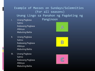 Example of Masses on Sundays/Solemnities
(For all seasons)
Unang Lingo sa Panahon ng Pagdating ng
PanginoonI. Unang Pagbasa
Salmo
Ikalawang Pagbasa
Alleluya
Mabuting Balita
II. Unang Pagbasa
Salmo
Ikalawang Pagbasa
Alleluya
Mabuting Balita
III. Unang Pagbasa
Salmo
Ikalawang Pagbasa
Alleluya
Mabuting Balita
 