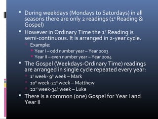  During weekdays (Mondays to Saturdays) in all
seasons there are only 2 readings (1st
Reading &
Gospel)
 However in Ordinary Time the 1st
Reading is
semi-continuous. It is arranged in 2-year cycle.
 Example:
 Year I – odd number year – Year 2003
 Year II – even number year – Year 2004
 The Gospel (Weekdays-Ordinary Time) readings
are arranged in single cycle repeated every year:
 1st
week- 9th
week – Mark
 10th
week-21st
week – Matthew
 22nd
week-34th
week – Luke
 There is a common (one) Gospel for Year I and
Year II
 
