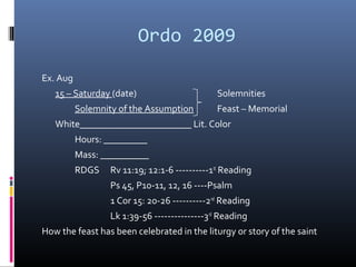 Ordo 2009
Ex. Aug
15 – Saturday (date) Solemnities
Solemnity of the Assumption Feast – Memorial
White_______________________ Lit. Color
Hours: _________
Mass: __________
RDGS Rv 11:19; 12:1-6 ----------1st
Reading
Ps 45, P10-11, 12, 16 ----Psalm
1 Cor 15: 20-26 ----------2nd
Reading
Lk 1:39-56 ---------------3rd
Reading
How the feast has been celebrated in the liturgy or story of the saint
 