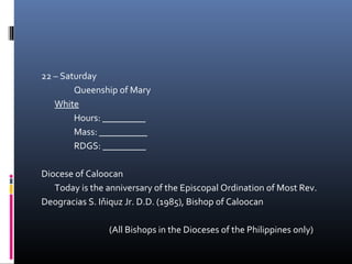 22 – Saturday
Queenship of Mary
White
Hours: _________
Mass: __________
RDGS: _________
Diocese of Caloocan
Today is the anniversary of the Episcopal Ordination of Most Rev.
Deogracias S. Iňiquz Jr. D.D. (1985), Bishop of Caloocan
(All Bishops in the Dioceses of the Philippines only)
 