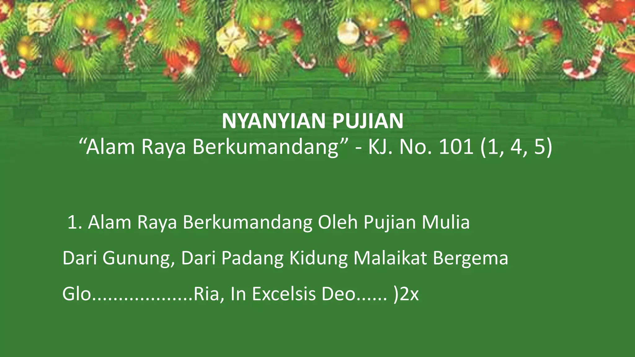 NYANYIAN PUJIAN
“Alam Raya Berkumandang” - KJ. No. 101 (1, 4, 5)
1. Alam Raya Berkumandang Oleh Pujian Mulia
Dari Gunung, Dari Padang Kidung Malaikat Bergema
Glo...................Ria, In Excelsis Deo...... )2x
 