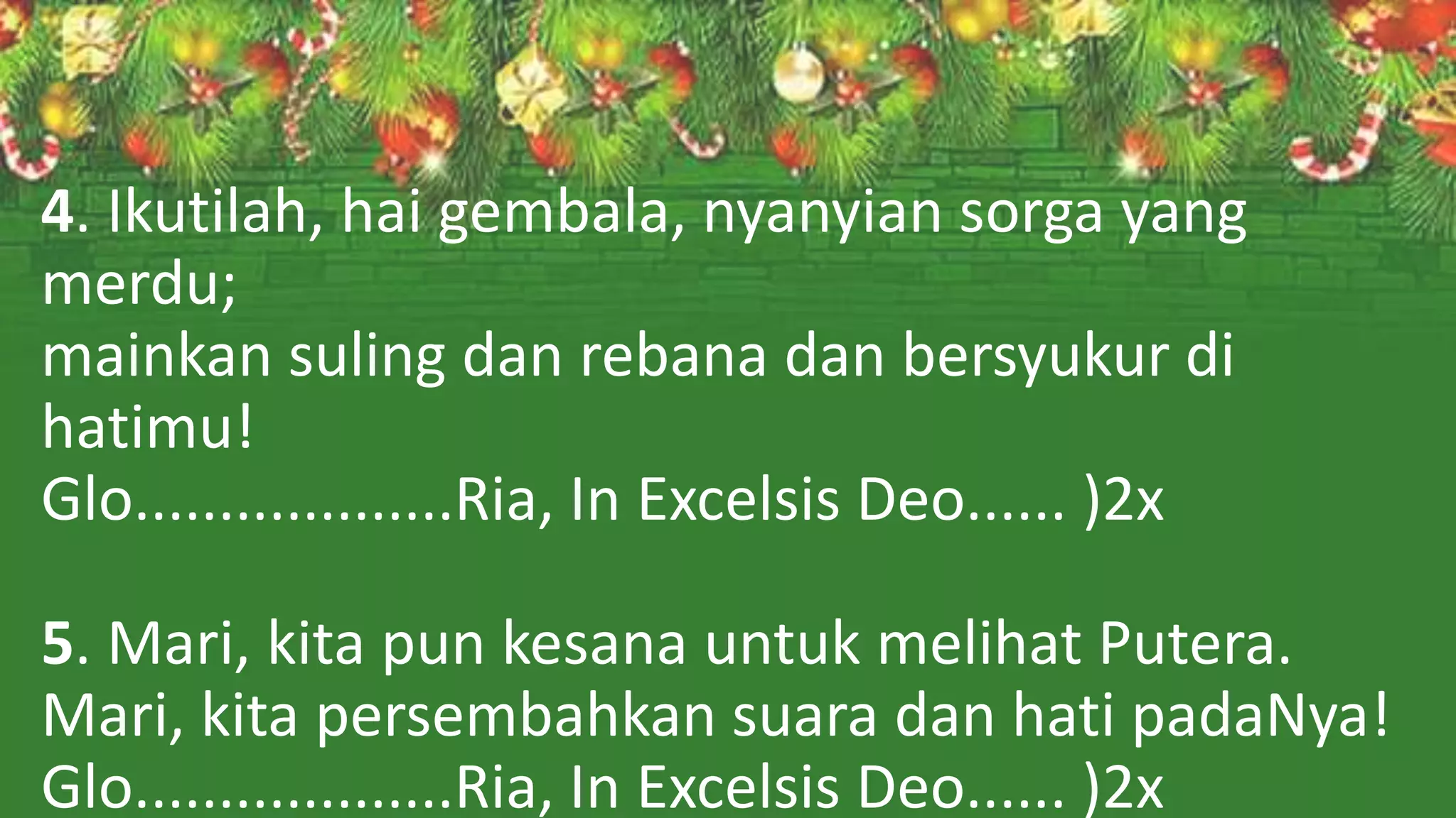 4. Ikutilah, hai gembala, nyanyian sorga yang
merdu;
mainkan suling dan rebana dan bersyukur di
hatimu!
Glo...................Ria, In Excelsis Deo...... )2x
5. Mari, kita pun kesana untuk melihat Putera.
Mari, kita persembahkan suara dan hati padaNya!
Glo...................Ria, In Excelsis Deo...... )2x
 