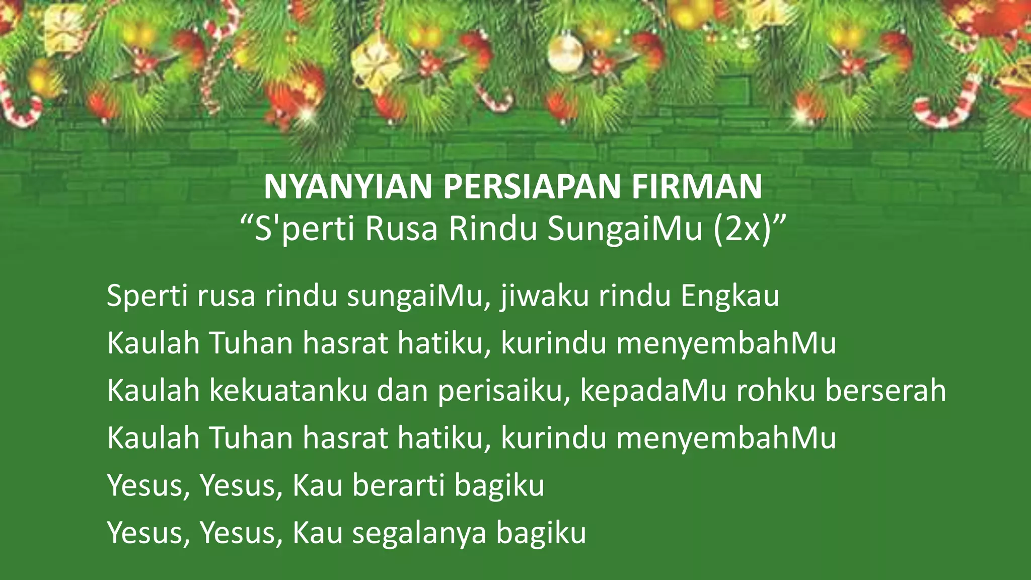 NYANYIAN PERSIAPAN FIRMAN
“S'perti Rusa Rindu SungaiMu (2x)”
Sperti rusa rindu sungaiMu, jiwaku rindu Engkau
Kaulah Tuhan hasrat hatiku, kurindu menyembahMu
Kaulah kekuatanku dan perisaiku, kepadaMu rohku berserah
Kaulah Tuhan hasrat hatiku, kurindu menyembahMu
Yesus, Yesus, Kau berarti bagiku
Yesus, Yesus, Kau segalanya bagiku
 