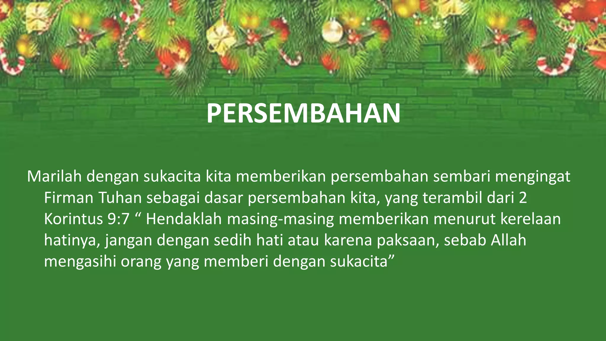 PERSEMBAHAN
Marilah dengan sukacita kita memberikan persembahan sembari mengingat
Firman Tuhan sebagai dasar persembahan kita, yang terambil dari 2
Korintus 9:7 “ Hendaklah masing-masing memberikan menurut kerelaan
hatinya, jangan dengan sedih hati atau karena paksaan, sebab Allah
mengasihi orang yang memberi dengan sukacita”
 