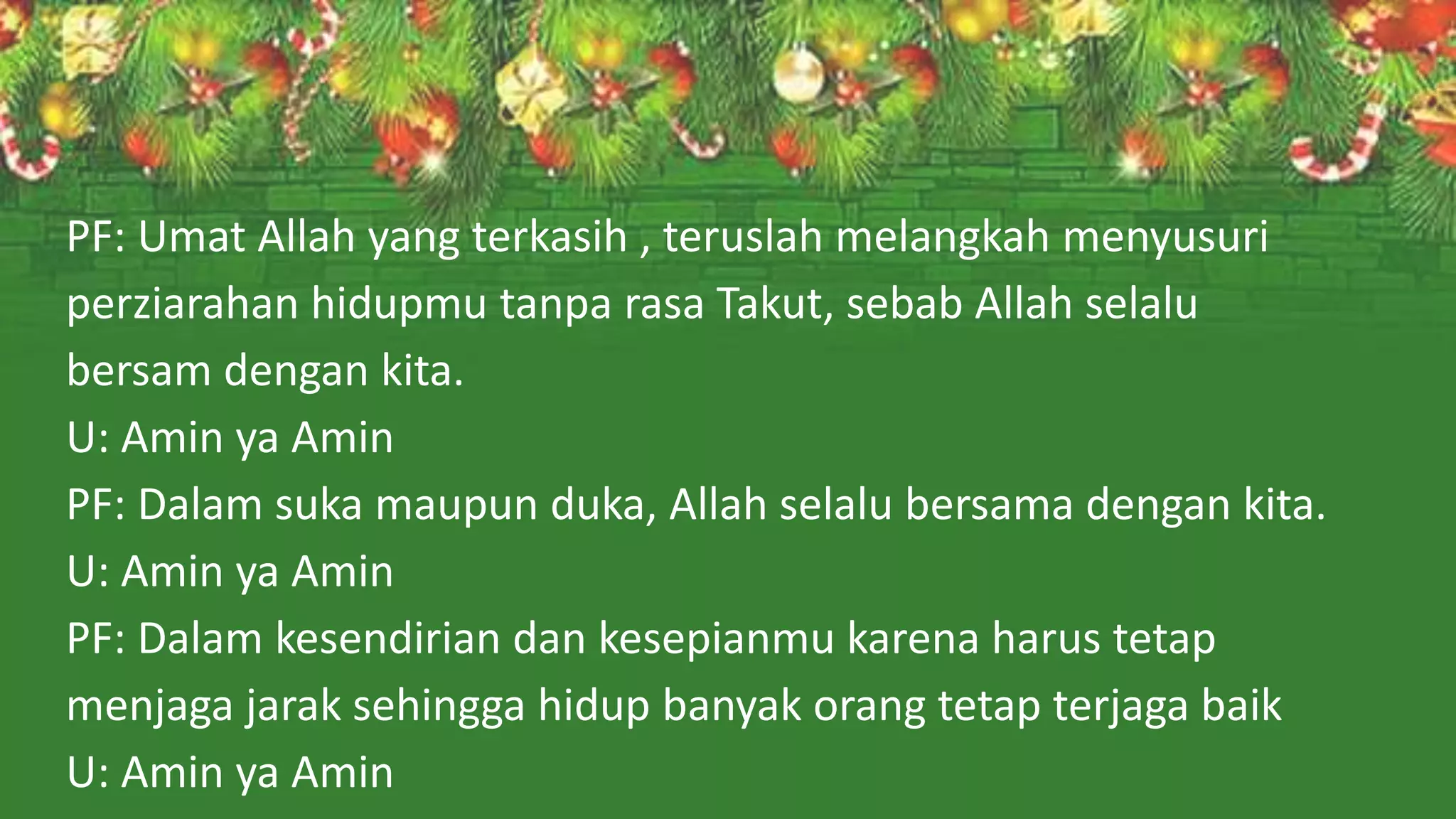PF: Umat Allah yang terkasih , teruslah melangkah menyusuri
perziarahan hidupmu tanpa rasa Takut, sebab Allah selalu
bersam dengan kita.
U: Amin ya Amin
PF: Dalam suka maupun duka, Allah selalu bersama dengan kita.
U: Amin ya Amin
PF: Dalam kesendirian dan kesepianmu karena harus tetap
menjaga jarak sehingga hidup banyak orang tetap terjaga baik
U: Amin ya Amin
 