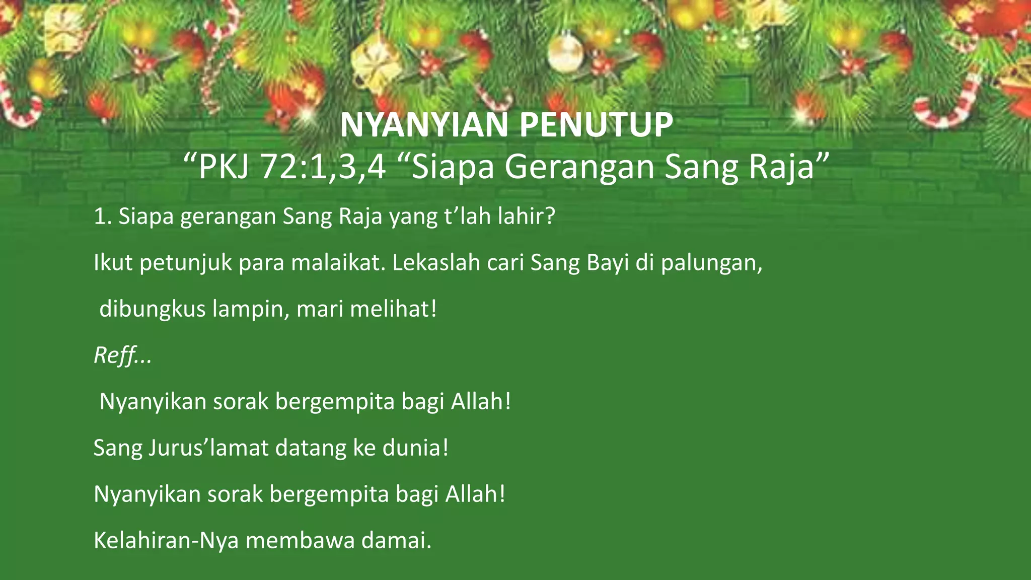 NYANYIAN PENUTUP
“PKJ 72:1,3,4 “Siapa Gerangan Sang Raja”
1. Siapa gerangan Sang Raja yang t’lah lahir?
Ikut petunjuk para malaikat. Lekaslah cari Sang Bayi di palungan,
dibungkus lampin, mari melihat!
Reff...
Nyanyikan sorak bergempita bagi Allah!
Sang Jurus’lamat datang ke dunia!
Nyanyikan sorak bergempita bagi Allah!
Kelahiran-Nya membawa damai.
 