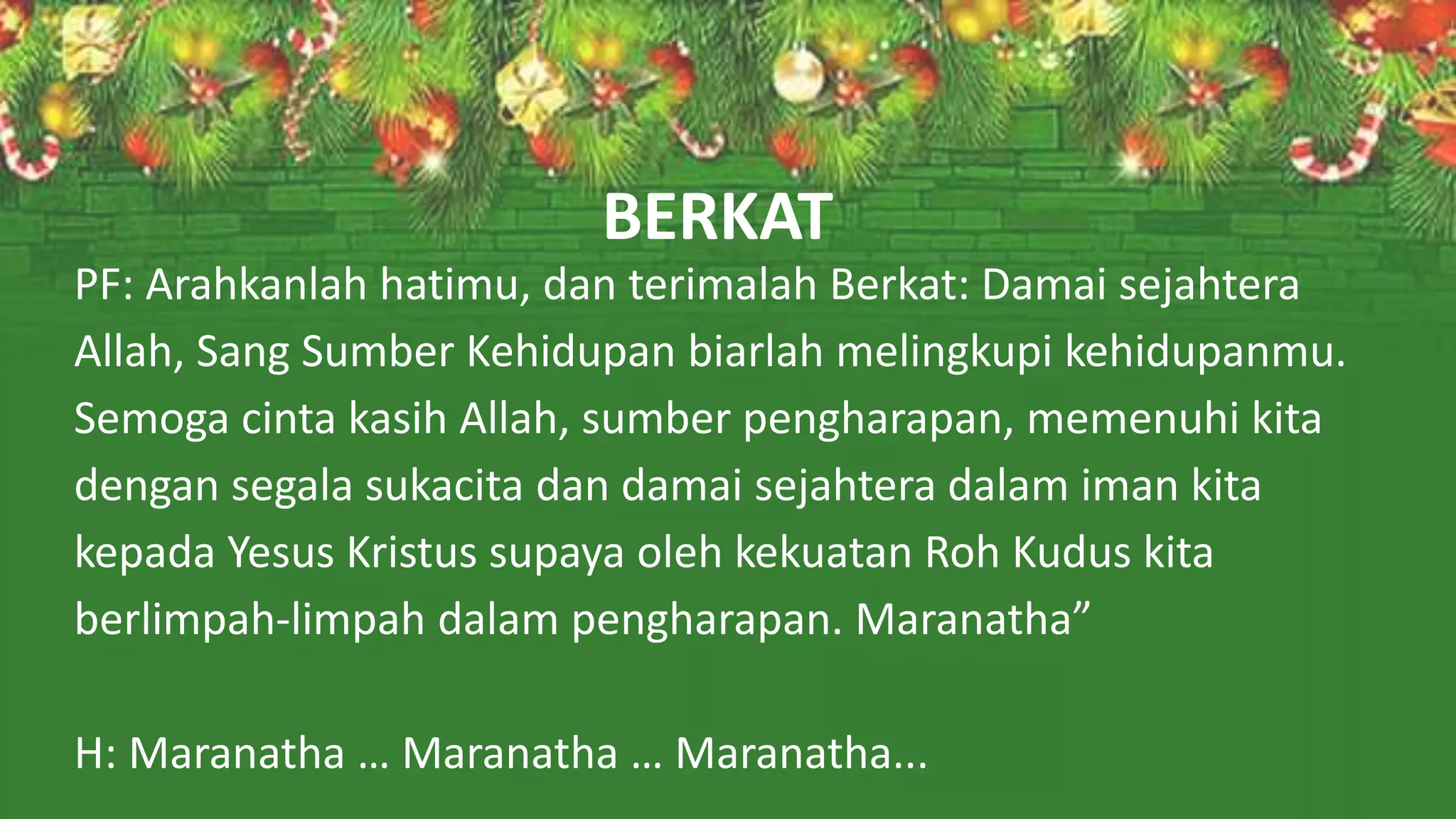 PF: Arahkanlah hatimu, dan terimalah Berkat: Damai sejahtera
Allah, Sang Sumber Kehidupan biarlah melingkupi kehidupanmu.
Semoga cinta kasih Allah, sumber pengharapan, memenuhi kita
dengan segala sukacita dan damai sejahtera dalam iman kita
kepada Yesus Kristus supaya oleh kekuatan Roh Kudus kita
berlimpah-limpah dalam pengharapan. Maranatha”
H: Maranatha … Maranatha … Maranatha...
BERKAT
 