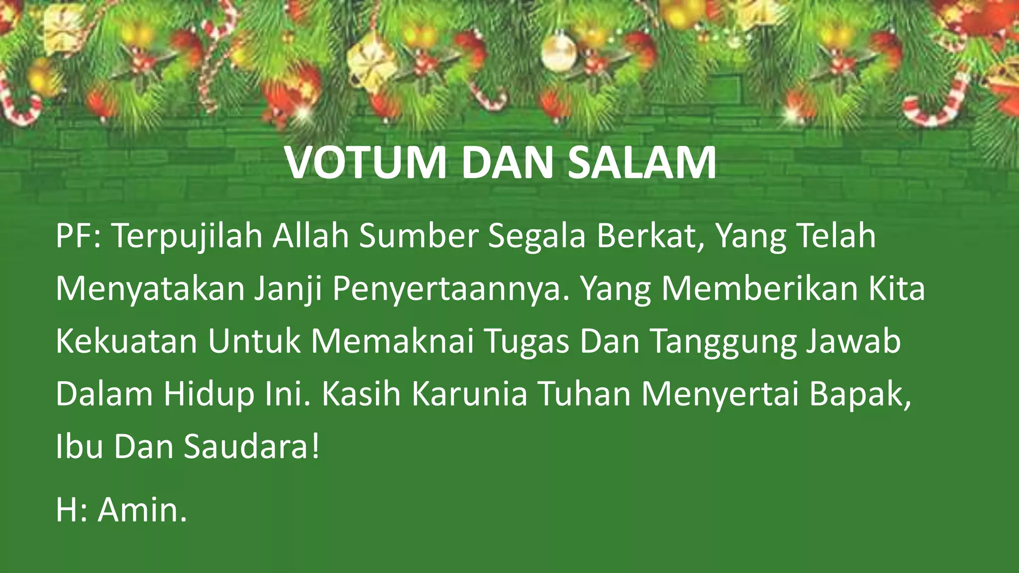 VOTUM DAN SALAM
PF: Terpujilah Allah Sumber Segala Berkat, Yang Telah
Menyatakan Janji Penyertaannya. Yang Memberikan Kita
Kekuatan Untuk Memaknai Tugas Dan Tanggung Jawab
Dalam Hidup Ini. Kasih Karunia Tuhan Menyertai Bapak,
Ibu Dan Saudara!
H: Amin.
 