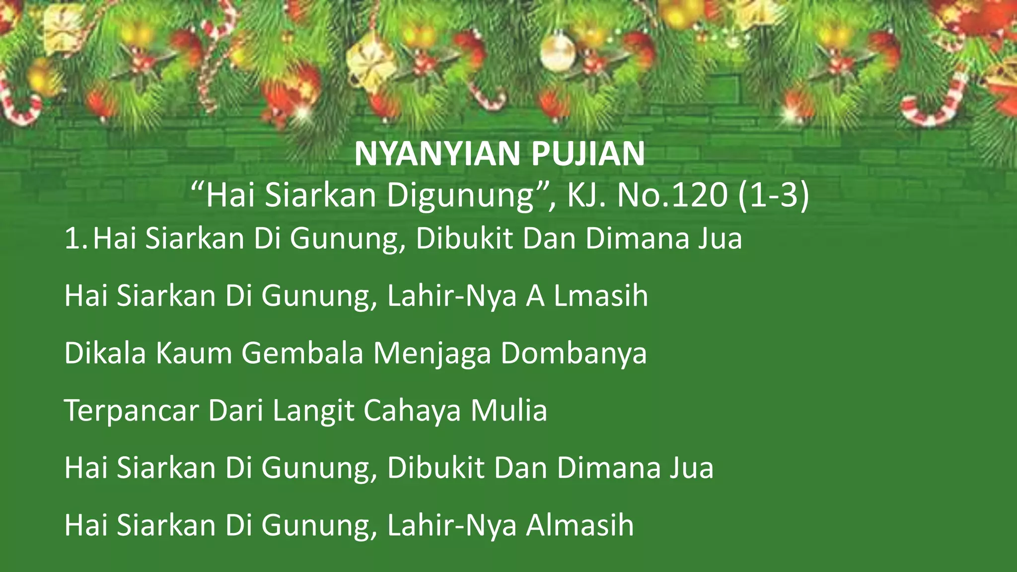 NYANYIAN PUJIAN
“Hai Siarkan Digunung”, KJ. No.120 (1-3)
1.Hai Siarkan Di Gunung, Dibukit Dan Dimana Jua
Hai Siarkan Di Gunung, Lahir-Nya A Lmasih
Dikala Kaum Gembala Menjaga Dombanya
Terpancar Dari Langit Cahaya Mulia
Hai Siarkan Di Gunung, Dibukit Dan Dimana Jua
Hai Siarkan Di Gunung, Lahir-Nya Almasih
 