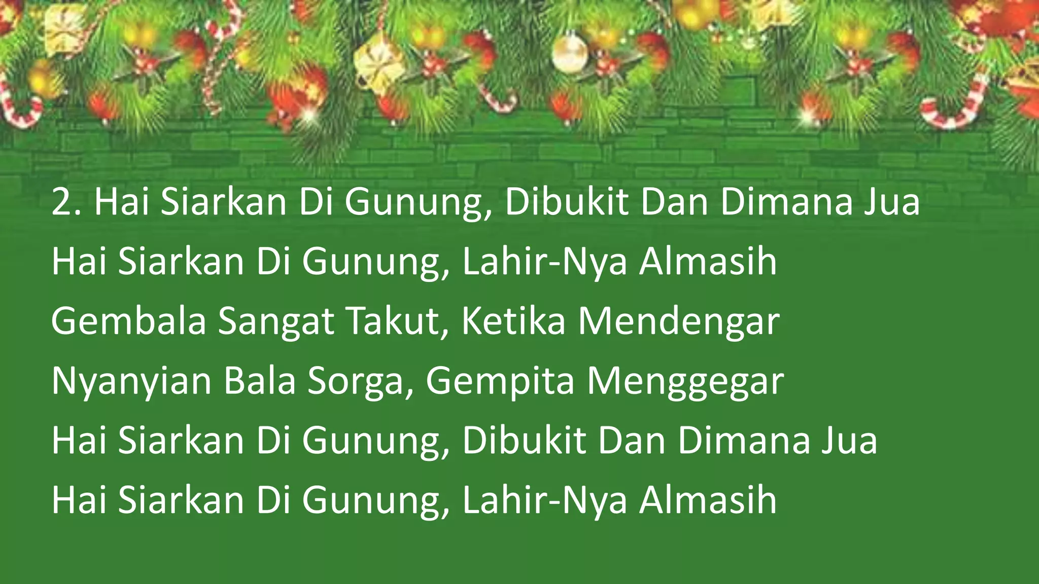 2. Hai Siarkan Di Gunung, Dibukit Dan Dimana Jua
Hai Siarkan Di Gunung, Lahir-Nya Almasih
Gembala Sangat Takut, Ketika Mendengar
Nyanyian Bala Sorga, Gempita Menggegar
Hai Siarkan Di Gunung, Dibukit Dan Dimana Jua
Hai Siarkan Di Gunung, Lahir-Nya Almasih
 