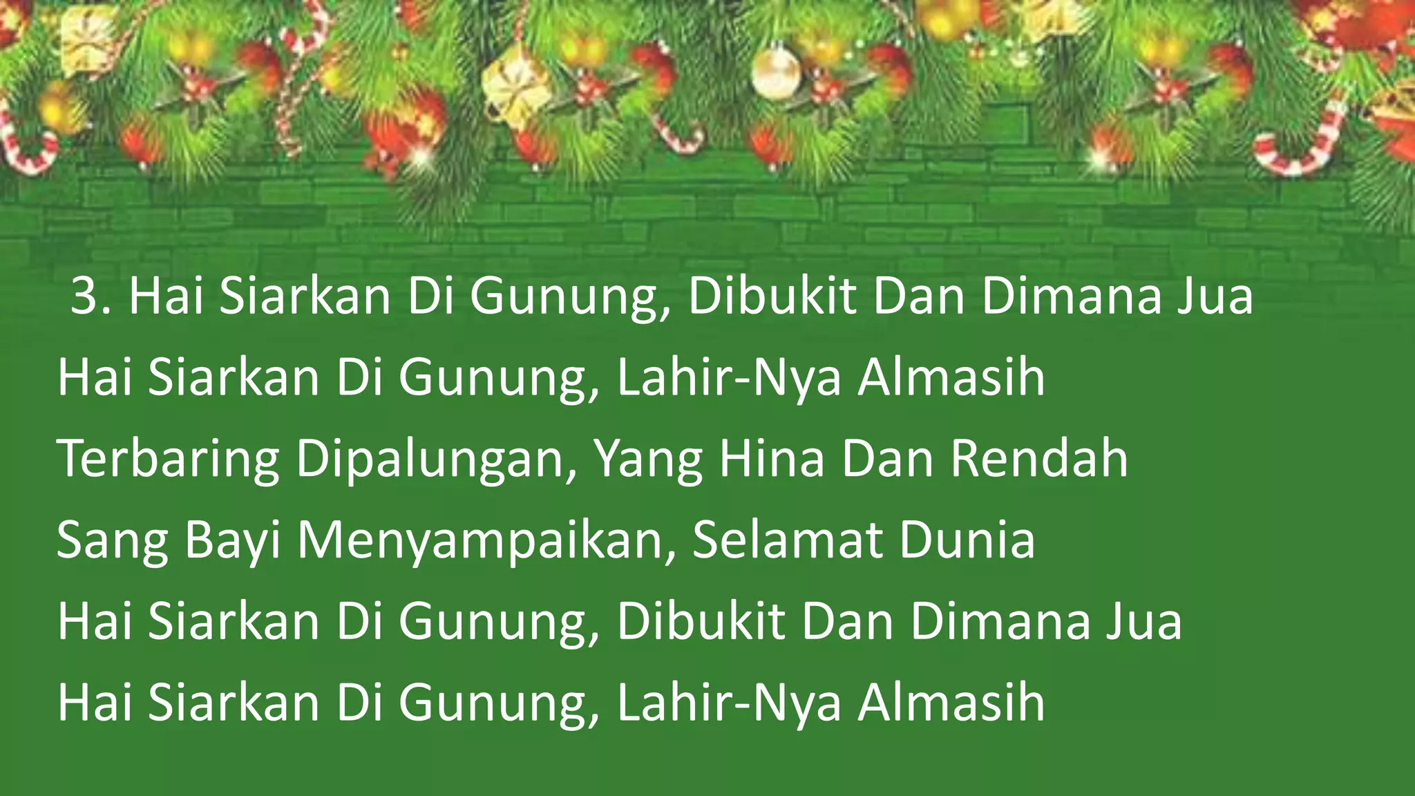 3. Hai Siarkan Di Gunung, Dibukit Dan Dimana Jua
Hai Siarkan Di Gunung, Lahir-Nya Almasih
Terbaring Dipalungan, Yang Hina Dan Rendah
Sang Bayi Menyampaikan, Selamat Dunia
Hai Siarkan Di Gunung, Dibukit Dan Dimana Jua
Hai Siarkan Di Gunung, Lahir-Nya Almasih
 