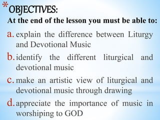 *OBJECTIVES:
At the end of the lesson you must be able to:
a.explain the difference between Liturgy
and Devotional Music
b.identify the different liturgical and
devotional music
c.make an artistic view of liturgical and
devotional music through drawing
d.appreciate the importance of music in
worshiping to GOD
 