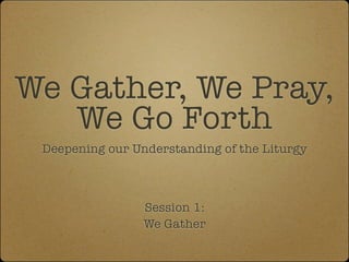 We Gather, We Pray,
   We Go Forth
 Deepening our Understanding of the Liturgy



                 Session 1:
                 We Gather
 
