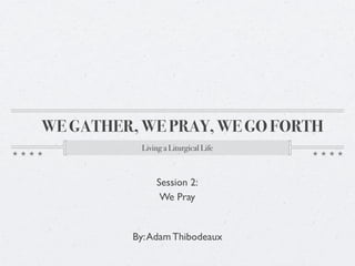 WE GATHER, WE PRAY, WE GO FORTH
           Living a Liturgical Life



               Session 2:
                We Pray


          By: Adam Thibodeaux
 