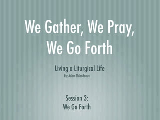 We Gather, We Pray,
   We Go Forth
     Living a Liturgical Life
         By: Adam Thibodeaux




         Session 3:
        We Go Forth
 