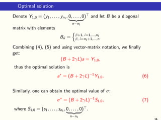 Optimal solution
Denote Y1,0 = (y1, . . . , yn1 , 0, . . . , 0
| {z }
n−n1
)⊤ and let B be a diagonal
matrix with elements
Bii =
n
β+1, i=1,...,n1
β, i=n1+1,...,n.
Combining (4), (5) and using vector-matrix notation, we finally
get:
(B + 2γL)a = Y1,0,
thus the optimal solution is
a∗
= (B + 2γL)−1
Y1,0. (6)
Similarly, one can obtain the optimal value of σ:
σ∗
= (B + 2γL)−1
S1,0, (7)
where S1,0 = (s1, . . . , sn1 , 0, . . . , 0
| {z }
n−n1
)⊤.
16
 
