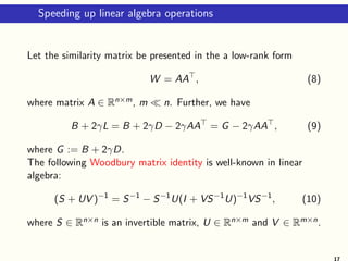 Speeding up linear algebra operations
Let the similarity matrix be presented in the a low-rank form
W = AA⊤
, (8)
where matrix A ∈ Rn×m, m ≪ n. Further, we have
B + 2γL = B + 2γD − 2γAA⊤
= G − 2γAA⊤
, (9)
where G := B + 2γD.
The following Woodbury matrix identity is well-known in linear
algebra:
(S + UV )−1
= S−1
− S−1
U(I + VS−1
U)−1
VS−1
, (10)
where S ∈ Rn×n is an invertible matrix, U ∈ Rn×m and V ∈ Rm×n.
17
 