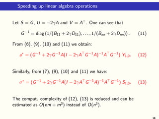 Speeding up linear algebra operations
Let S = G, U = −2γA and V = A⊤. One can see that
G−1
= diag (1/(B11 + 2γD11), . . . , 1/(Bnn + 2γDnn)) . (11)
From (6), (9), (10) and (11) we obtain:
a∗
= (G−1
+ 2γG−1
A(I − 2γA⊤
G−1
A)−1
A⊤
G−1
) Y1,0. (12)
Similarly, from (7), (9), (10) and (11) we have:
σ∗
= (G−1
+ 2γG−1
A(I − 2γA⊤
G−1
A)−1
A⊤
G−1
) S1,0. (13)
The comput. complexity of (12), (13) is reduced and can be
estimated as O(nm + m3) instead of O(n3).
18
 