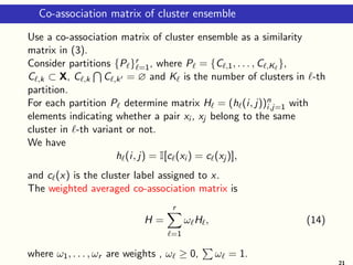 Co-association matrix of cluster ensemble
Use a co-association matrix of cluster ensemble as a similarity
matrix in (3).
Consider partitions {Pℓ}r
ℓ=1, where Pℓ = {Cℓ,1, . . . , Cℓ,Kℓ
},
Cℓ,k ⊂ X, Cℓ,k
T
Cℓ,k′ = ∅ and Kℓ is the number of clusters in ℓ-th
partition.
For each partition Pℓ determine matrix Hℓ = (hℓ(i, j))n
i,j=1 with
elements indicating whether a pair xi , xj belong to the same
cluster in ℓ-th variant or not.
We have
hℓ(i, j) = I[cℓ(xi ) = cℓ(xj )],
and cℓ(x) is the cluster label assigned to x.
The weighted averaged co-association matrix is
H =
r
X
ℓ=1
ωℓHℓ, (14)
where ω1, . . . , ωr are weights , ωℓ ≥ 0,
P
ωℓ = 1.
21
 