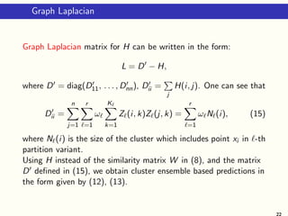 Graph Laplacian
Graph Laplacian matrix for H can be written in the form:
L = D′
− H,
where D′ = diag(D′
11, . . . , D′
nn), D′
ii =
P
j
H(i, j). One can see that
D′
ii =
n
X
j=1
r
X
ℓ=1
ωℓ
Kℓ
X
k=1
Zℓ(i, k)Zℓ(j, k) =
r
X
ℓ=1
ωℓNℓ(i), (15)
where Nℓ(i) is the size of the cluster which includes point xi in ℓ-th
partition variant.
Using H instead of the similarity matrix W in (8), and the matrix
D′ defined in (15), we obtain cluster ensemble based predictions in
the form given by (12), (13).
22
 
