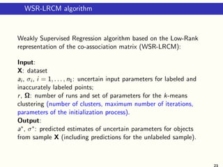 WSR-LRCM algorithm
Weakly Supervised Regression algorithm based on the Low-Rank
representation of the co-association matrix (WSR-LRCM):
Input:
X: dataset
ai , σi , i = 1, . . . , n1: uncertain input parameters for labeled and
inaccurately labeled points;
r, Ω: number of runs and set of parameters for the k-means
clustering (number of clusters, maximum number of iterations,
parameters of the initialization process).
Output:
a∗, σ∗: predicted estimates of uncertain parameters for objects
from sample X (including predictions for the unlabeled sample).
23
 