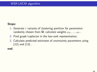 WSR-LRCM algorithm
Steps:
1. Generate r variants of clustering partition for parameters
randomly chosen from Ω; calculate weights ω1, . . . , ωr .
2. Find graph Laplacian in the low-rank representation;
3. Calculate predicted estimates of uncertainty parameters using
(12) and (13) .
end.
24
 