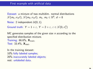 First example with artificial data
Dataset: a mixture of two multidim. normal distributions
N(m1, σX I), N(m2, σX I), m1, m2 ∈ R8, d = 8
Noise: 2 independent U(0, 1).
Ground truth: Y = 1 + ε, Y = 2 + ε, ε ∈ N(0, σ2
ε )
MC generates samples of the given size n according to the
specified distribution mixture.
Training: 66.6%, Xtrain,
Test: 33.4%, Xtest.
In the training dataset:
10% fully labeled samples;
20% inaccurately labeled objects;
rest: unlabeled data.
26
 