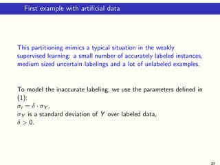 First example with artificial data
This partitioning mimics a typical situation in the weakly
supervised learning: a small number of accurately labeled instances,
medium sized uncertain labelings and a lot of unlabeled examples.
To model the inaccurate labeling, we use the parameters defined in
(1):
σi = δ · σY ,
σY is a standard deviation of Y over labeled data,
δ  0.
27
 