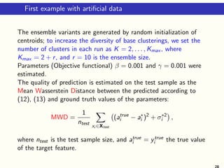 First example with artificial data
The ensemble variants are generated by random initialization of
centroids; to increase the diversity of base clusterings, we set the
number of clusters in each run as K = 2, . . . , Kmax , where
Kmax = 2 + r, and r = 10 is the ensemble size.
Parameters (Objective functional) β = 0.001 and γ = 0.001 were
estimated.
The quality of prediction is estimated on the test sample as the
Mean Wasserstein Distance between the predicted according to
(12), (13) and ground truth values of the parameters:
MWD =
1
ntest
X
xi ∈Xtest
(atrue
i − a∗
i )2
+ σ∗2
i

,
where ntest is the test sample size, and atrue
i = ytrue
i the true value
of the target feature.
28
 