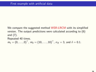 First example with artificial data
We compare the suggested method WSR-LRCM with its simplified
version. The output predictions were calculated according to (6)
and (7).
Repeated 40 times.
m1 = (0, . . . , 0)⊤, m2 = (10, . . . , 10)⊤, σX = 3, and δ = 0.1.
29
 