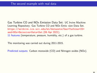 The second example with real data
Gas Turbine CO and NOx Emission Data Set: UC Irvine Machine
Learning Repository: Gas Turbine CO and NOx Emis- sion Data Set.
https://archive.ics.uci.edu/ml/datasets/Gas+Turbine+CO+
and+NOx+Emission+Data+Set (06 Apr 2021).
11 features (temperature, pressure, humidity, etc.) of a gas turbine.
The monitoring was carried out during 2011-2015.
Predicted outputs: Carbon monoxide (CO) and Nitrogen oxides (NOx).
32
 