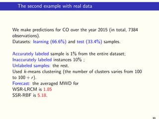 The second example with real data
We make predictions for CO over the year 2015 (in total, 7384
observations).
Datasets: learning (66.6%) and test (33.4%) samples.
Accurately labeled sample is 1% from the entire dataset;
Inaccurately labeled instances 10% ;
Unlabeled samples: the rest.
Used k-means clustering (the number of clusters varies from 100
to 100 + r).
Forecast: the averaged MWD for
WSR-LRCM is 1.85
SSR-RBF is 5.18.
33
 