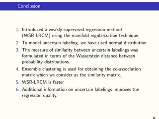 Conclusion
1. Introduced a weakly supervised regression method
(WSR-LRCM) using the manifold regularization technique.
2. To model uncertain labeling, we have used normal distribution
3. The measure of similarity between uncertain labelings was
formulated in terms of the Wasserstein distance between
probability distributions.
4. Ensemble clustering is used for obtaining the co-association
matrix which we consider as the similarity matrix.
5. WSR-LRCM is faster
6. Additional information on uncertain labelings improves the
regression quality.
35
 