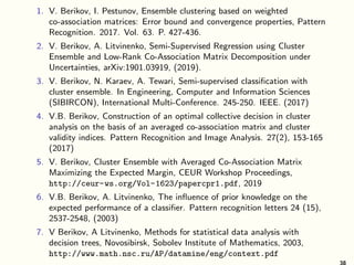 1. V. Berikov, I. Pestunov, Ensemble clustering based on weighted
co-association matrices: Error bound and convergence properties, Pattern
Recognition. 2017. Vol. 63. P. 427-436.
2. V. Berikov, A. Litvinenko, Semi-Supervised Regression using Cluster
Ensemble and Low-Rank Co-Association Matrix Decomposition under
Uncertainties, arXiv:1901.03919, (2019).
3. V. Berikov, N. Karaev, A. Tewari, Semi-supervised classification with
cluster ensemble. In Engineering, Computer and Information Sciences
(SIBIRCON), International Multi-Conference. 245-250. IEEE. (2017)
4. V.B. Berikov, Construction of an optimal collective decision in cluster
analysis on the basis of an averaged co-association matrix and cluster
validity indices. Pattern Recognition and Image Analysis. 27(2), 153-165
(2017)
5. V. Berikov, Cluster Ensemble with Averaged Co-Association Matrix
Maximizing the Expected Margin, CEUR Workshop Proceedings,
http://ceur-ws.org/Vol-1623/papercpr1.pdf, 2019
6. V.B. Berikov, A. Litvinenko, The influence of prior knowledge on the
expected performance of a classifier. Pattern recognition letters 24 (15),
2537-2548, (2003)
7. V Berikov, A Litvinenko, Methods for statistical data analysis with
decision trees, Novosibirsk, Sobolev Institute of Mathematics, 2003,
http://www.math.nsc.ru/AP/datamine/eng/context.pdf
 