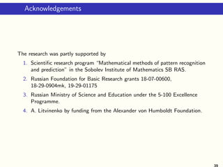 Acknowledgements
The research was partly supported by
1. Scientific research program “Mathematical methods of pattern recognition
and prediction” in the Sobolev Institute of Mathematics SB RAS.
2. Russian Foundation for Basic Research grants 18-07-00600,
18-29-0904mk, 19-29-01175
3. Russian Ministry of Science and Education under the 5-100 Excellence
Programme.
4. A. Litvinenko by funding from the Alexander von Humboldt Foundation.
39
 