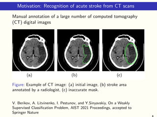 Motivation: Recognition of acute stroke from CT scans
Manual annotation of a large number of computed tomography
(CT) digital images
Figure: Example of CT image: (a) initial image, (b) stroke area
annotated by a radiologist, (c) inaccurate mask.
V. Berikov, A. Litvinenko, I. Pestunov, and Y.Sinyavskiy, On a Weakly
Supervised Classification Problem, AIST 2021 Proceedings, accepted to
Springer Nature
4
 