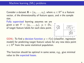 Machine learning (ML) problems
Consider a dataset X = {x1, . . . , xn}, where xi ∈ Rd is a feature
vector, d the dimensionality of feature space, and n the sample
size.
Fully supervised learning assumes we are
given a set Y = {y1, . . . , yn}, yi ∈ DY ,
of target feature labels for each data point.
GOAL: To find a decision function y = f (x) (classifier, regression
model) for predicting target feature values for any new data point
x ∈ Rd from the same statistical population.
The function should be optimal in some sense, e.g., give minimal
value to the expected losses.
5
 
