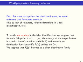 Weakly-supervised learning problems
Def.: For some data points the labels are known, for some
unknown, and for others uncertain
(due to lack of resources, random distortions in labels
identification, etc).
To model uncertainty in the label identification, we suppose that
for each i-th point, i = 1, . . . , n1, the value yi of the target feature
is a realization of a random variable Yi with cumulative
distribution function (cdf) Fi (y) defined on DY .
We suppose that Fi (y) belongs to a given distribution family.
9
 