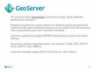 Tai yra atviro kodo (nemokama) programinė įranga, skirta publikuoti geoerdviniusduomenis. 
Programa projektuota ir kurta siekiant kuo didesnio galimo jos lankstumo, todėl šiuo metu geba publikuoti duomenis iš visų pagrindinių GIS duomenų šaltinių pateikdama juos atviro standarto formatais. 
Duomenų publikavimui pagal INSPIRE reikalavimus sukurtas tam skirtas plėtinys. 
Duomenys prieinami populiariausiais webservisais: WMS, WFS, WFS-T, WCS, WMTS, TMS, WMS-C. 
Lietuviška vartotojo sąsaja (2014.10.22 išversta~82%tekstų.) 
02 
 