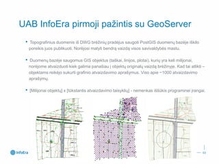 UAB InfoEra pirmoji pažintis su GeoServer 
•Topografinius duomenis iš DWG brėžinių pradėjus saugoti PostGISduomenų bazėje iškilo poreikis juos publikuoti. Norėjosi matyti bendrą vaizdą visos savivaldybės mastu. 
•Duomenų bazėje saugomus GIS objektus (taškai, linijos, plotai), kurių yra keli milijonai, norėjome atvaizduoti kiek galima panašiau į objektų originalų vaizdą brėžinyje. Kad tai atlikti – objektams reikėjo sukurti grafinio atvaizdavimo aprašymus. Viso apie ~1000 atvaizdavimo aprašymų. 
•[Milijonai objektų] x [tūkstantis atvaizdavimo taisyklių] -nemenkas iššūkis programinei įrangai. 
03 
 