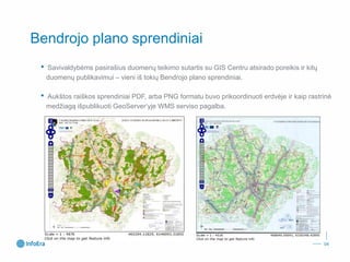Bendrojo plano sprendiniai 
•Savivaldybėms pasirašius duomenų teikimo sutartis su GIS Centru atsirado poreikis ir kitų duomenų publikavimui –vieni iš tokių Bendrojo plano sprendiniai. 
•Aukštos raiškos sprendiniai PDF, arba PNG formatu buvo prikoordinuoti erdvėje ir kaip rastrinė medžiagą išpublikuoti GeoServer‘yjeWMS serviso pagalba. 
04 
 