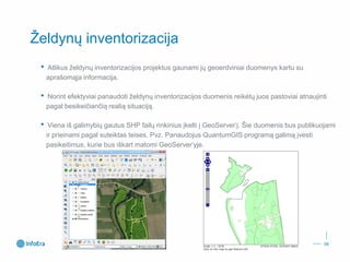 Želdynų inventorizacija 
•Atlikus želdynų inventorizacijos projektus gaunami jų geoerdviniaiduomenys kartu su aprašomąja informacija. 
•Norint efektyviai panaudoti želdynų inventorizacijos duomenis reikėtų juos pastoviai atnaujinti pagal besikeičiančią realią situaciją. 
•Viena iš galimybių gautus SHP failų rinkinius įkelti į GeoServer‘į. Šie duomenis bus publikuojami ir prieinami pagal suteiktas teises. Pvz. Panaudojus QuantumGISprogramą galimą įvesti pasikeitimus, kurie bus iškart matomi GeoServer‘yje. 
06 
 