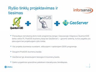 Ryšio tinklųprojektavimas irtiesimas 
•Panaudojus nemokamą atviro kodo programinę įrangą ir tarpusavyje integravus QuantumGISdarbo vietos PĮ, PostGISduomenų bazę bei GeoServer‘į–gavome sistemą, kurios pagalba yra planuojami bei projektuojami ryšio tinklai. 
•Visi projekto duomenys suvedami, stilizuojami ir apdorojami QGIS programoje. 
•Saugomi PostGISduomenų bazėje. 
•GeoServer‘yjeatvaizduojami tiesiogiai iš duomenų bazės. 
•Galimi projektiniai sprendimai pateikiami interaktyviais žemėlapiais. 
07 
 