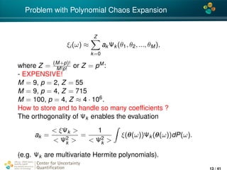 4*
Problem with Polynomial Chaos Expansion
ξi(ω) ≈
Z
k=0
ak Ψk (θ1, θ2, ..., θM),
where Z = (M+p)!
M!p! or Z = pM:
- EXPENSIVE!
M = 9, p = 2, Z = 55
M = 9, p = 4, Z = 715
M = 100, p = 4, Z ≈ 4 · 106.
How to store and to handle so many coefﬁcients ?
The orthogonality of Ψk enables the evaluation
ak =
< ξΨk >
< Ψ2
k >
=
1
< Ψ2
k >
ξ(θ(ω))Ψk (θ(ω))dP(ω).
(e.g. Ψk are multivariate Hermite polynomials).
Center for Uncertainty
Quantiﬁcation
ation Logo Lock-up
13 / 41
 
