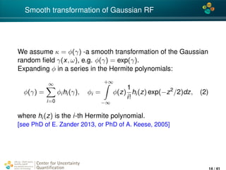 4*
Smooth transformation of Gaussian RF
We assume κ = φ(γ) -a smooth transformation of the Gaussian
random ﬁeld γ(x, ω), e.g. φ(γ) = exp(γ).
Expanding φ in a series in the Hermite polynomials:
φ(γ) =
∞
i=0
φihi(γ), φi =
+∞
−∞
φ(z)
1
i!
hi(z) exp(−z2
/2)dz, (2)
where hi(z) is the i-th Hermite polynomial.
[see PhD of E. Zander 2013, or PhD of A. Keese, 2005]
Center for Uncertainty
Quantiﬁcation
ation Logo Lock-up
14 / 41
 