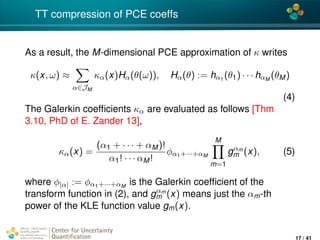 4*
TT compression of PCE coeffs
As a result, the M-dimensional PCE approximation of κ writes
κ(x, ω) ≈
α∈JM
κα(x)Hα(θ(ω)), Hα(θ) := hα1
(θ1) · · · hαM
(θM)
(4)
The Galerkin coefﬁcients κα are evaluated as follows [Thm
3.10, PhD of E. Zander 13],
κα(x) =
(α1 + · · · + αM)!
α1! · · · αM!
φα1+···+αM
M
m=1
gαm
m (x), (5)
where φ|α| := φα1+···+αM
is the Galerkin coefﬁcient of the
transform function in (2), and gαm
m (x) means just the αm-th
power of the KLE function value gm(x).
Center for Uncertainty
Quantiﬁcation
ation Logo Lock-up
17 / 41
 