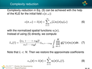 4*
Complexity reduction
Complexity reduction in Eq. (5) can be achieved with the help
of the KLE for the initial ﬁeld κ(x, ω):
κ(x, ω) = ¯κ(x) +
∞
=1
√
µ v (x)η (ω) (6)
with the normalized spatial functions v (x).
Instead of using (5) directly, we compute
˜κα( ) =
(α1 + · · · + αM)!
α1! · · · αM!
φα1+···+αM
D
M
m=1
gαm
m (x)v (x)dx. (7)
Note that L N. Then we restore the approximate coefﬁcients
κα(x) ≈ ¯κ(x) +
L
=1
v (x)˜κα( ). (8)
Center for Uncertainty
Quantiﬁcation
ation Logo Lock-up
18 / 41
 